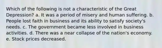 Which of the following is not a characteristic of the Great Depression? a. It was a period of misery and human suffering. b. People lost faith in business and its ability to satisfy society's needs. c. The government became less involved in business activities. d. There was a near collapse of the nation's economy. e. Stock prices decreased.