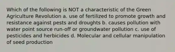 Which of the following is NOT a characteristic of the Green Agriculture Revolution a. use of fertilized to promote growth and resistance against pests and droughts b. causes pollution with water point source run-off or groundwater pollution c. use of pesticides and herbicides d. Molecular and cellular manipulation of seed production