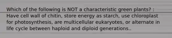 Which of the following is NOT a characteristic green plants? : Have cell wall of chitin, store energy as starch, use chloroplast for photosynthesis, are multicellular eukaryotes, or alternate in life cycle between haploid and diploid generations..