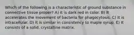 Which of the following is a characteristic of ground substance in connective tissue proper? A) It is dark red in color. B) It accelerates the movement of bacteria for phagocytosis. C) It is intracellular. D) It is similar in consistency to maple syrup. E) It consists of a solid, crystalline matrix.