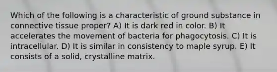 Which of the following is a characteristic of ground substance in <a href='https://www.questionai.com/knowledge/kYDr0DHyc8-connective-tissue' class='anchor-knowledge'>connective tissue</a> proper? A) It is dark red in color. B) It accelerates the movement of bacteria for phagocytosis. C) It is intracellular. D) It is similar in consistency to maple syrup. E) It consists of a solid, crystalline matrix.