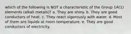 which of the following is NOT a characteristic of the Group 1A(1) elements (alkali metals)? a. They are shiny. b. They are good conductors of heat. c. They react vigorously with water. d. Most of them are liquids at room temperature. e. They are good conductors of electricity.