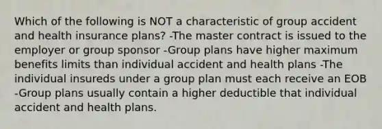 Which of the following is NOT a characteristic of group accident and health insurance plans? -The master contract is issued to the employer or group sponsor -Group plans have higher maximum benefits limits than individual accident and health plans -The individual insureds under a group plan must each receive an EOB -Group plans usually contain a higher deductible that individual accident and health plans.