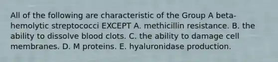 All of the following are characteristic of the Group A beta-hemolytic streptococci EXCEPT A. methicillin resistance. B. the ability to dissolve blood clots. C. the ability to damage cell membranes. D. M proteins. E. hyaluronidase production.