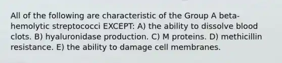 All of the following are characteristic of the Group A beta-hemolytic streptococci EXCEPT: A) the ability to dissolve blood clots. B) hyaluronidase production. C) M proteins. D) methicillin resistance. E) the ability to damage cell membranes.