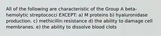 All of the following are characteristic of the Group A beta-hemolytic streptococci EXCEPT: a) M proteins b) hyaluronidase production. c) methicillin resistance d) the ability to damage cell membranes. e) the ability to dissolve blood clots