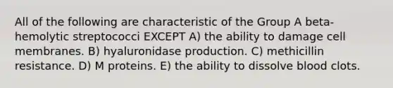 All of the following are characteristic of the Group A beta-hemolytic streptococci EXCEPT A) the ability to damage cell membranes. B) hyaluronidase production. C) methicillin resistance. D) M proteins. E) the ability to dissolve blood clots.