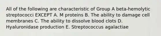 All of the following are characteristic of Group A beta-hemolytic streptococci EXCEPT A. M proteins B. The ability to damage cell membranes C. The ability to dissolve blood clots D. Hyaluronidase production E. Streptococcus agalactiae