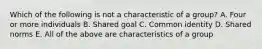 Which of the following is not a characteristic of a group? A. Four or more individuals B. Shared goal C. Common identity D. Shared norms E. All of the above are characteristics of a group