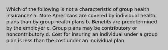 Which of the following is not a characteristic of group health insurance? a. More Americans are covered by individual health plans than by group health plans b. Benefits are predetermined by the employer c. Group plans may be contributory or noncontributory d. Cost for insuring an individual under a group plan is less than the cost under an individual plan