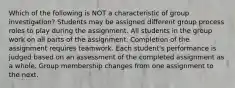 Which of the following is NOT a characteristic of group investigation? Students may be assigned different group process roles to play during the assignment. All students in the group work on all parts of the assignment. Completion of the assignment requires teamwork. Each student's performance is judged based on an assessment of the completed assignment as a whole. Group membership changes from one assignment to the next.