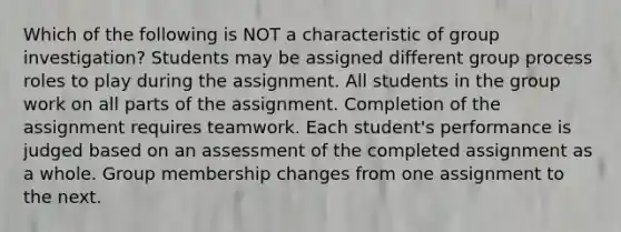 Which of the following is NOT a characteristic of group investigation? Students may be assigned different group process roles to play during the assignment. All students in the group work on all parts of the assignment. Completion of the assignment requires teamwork. Each student's performance is judged based on an assessment of the completed assignment as a whole. Group membership changes from one assignment to the next.