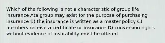 Which of the following is not a characteristic of group life insurance A)a group may exist for the purpose of purchasing insurance B) the insurance is written as a master policy C) members receive a certificate or insurance D) conversion rights without evidence of insurability must be offered