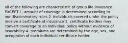 all of the following are characteristic of group life insurance EXCEPT 1. amount of coverage is determined according to nondiscriminatory rules 2. individuals covered under the policy receive a certificate of insurance 3. certificate holders may convert coverage to an individual policy without evidence of insurability 4. premiums are determined by the age, sex, and occupation of each individual certificate holder