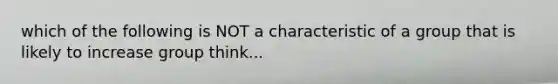 which of the following is NOT a characteristic of a group that is likely to increase group think...