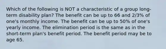 Which of the following is NOT a characteristic of a group long-term disability plan? The benefit can be up to 66 and 2/3% of one's monthly income. The benefit can be up to 50% of one's yearly income. The elimination period is the same as in the short-term plan's benefit period. The benefit period may be to age 65.