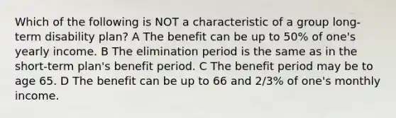 Which of the following is NOT a characteristic of a group long-term disability plan? A The benefit can be up to 50% of one's yearly income. B The elimination period is the same as in the short-term plan's benefit period. C The benefit period may be to age 65. D The benefit can be up to 66 and 2/3% of one's monthly income.