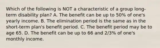 Which of the following is NOT a characteristic of a group long-term disability plan? A. The benefit can be up to 50% of one's yearly income. B. The elimination period is the same as in the short-term plan's benefit period. C. The benefit period may be to age 65. D. The benefit can be up to 66 and 2/3% of one's monthly income.