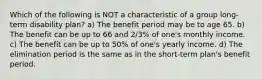 Which of the following is NOT a characteristic of a group long-term disability plan? a) The benefit period may be to age 65. b) The benefit can be up to 66 and 2/3% of one's monthly income. c) The benefit can be up to 50% of one's yearly income. d) The elimination period is the same as in the short-term plan's benefit period.