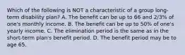 Which of the following is NOT a characteristic of a group long-term disability plan? A. The benefit can be up to 66 and 2/3% of one's monthly income. B. The benefit can be up to 50% of one's yearly income. C. The elimination period is the same as in the short-term plan's benefit period. D. The benefit period may be to age 65.