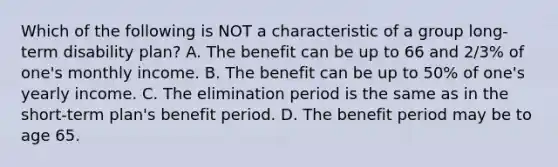 Which of the following is NOT a characteristic of a group long-term disability plan? A. The benefit can be up to 66 and 2/3% of one's monthly income. B. The benefit can be up to 50% of one's yearly income. C. The elimination period is the same as in the short-term plan's benefit period. D. The benefit period may be to age 65.