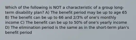 Which of the following is NOT a characteristic of a group long-term disability plan? A) The benefit period may be up to age 65 B) The benefit can be up to 66 and 2/3% of one's monthly income C) The benefit can be up to 50% of one's yearly income D) The elimination period is the same as in the short-term plan's benefit period