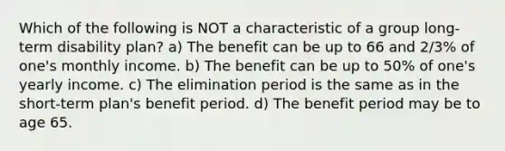 Which of the following is NOT a characteristic of a group long-term disability plan? a) The benefit can be up to 66 and 2/3% of one's monthly income. b) The benefit can be up to 50% of one's yearly income. c) The elimination period is the same as in the short-term plan's benefit period. d) The benefit period may be to age 65.