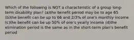 Which of the following is NOT a characteristic of a group long-term disability plan? (a)the benefit period may be to age 65 (b)the benefit can be up to 66 and 2/3% of one's monthly income (c)the benefit can be up 50% of one's yearly income (d)the elimination period is the same as in the short-term plan's benefit period