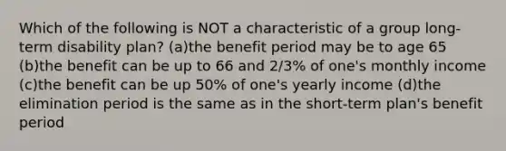 Which of the following is NOT a characteristic of a group long-term disability plan? (a)the benefit period may be to age 65 (b)the benefit can be up to 66 and 2/3% of one's monthly income (c)the benefit can be up 50% of one's yearly income (d)the elimination period is the same as in the short-term plan's benefit period