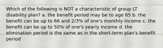 Which of the following is NOT a characteristic of group LT disability plan? a. the benefit period may be to age 65 b. the benefit can be up to 66 and 2/3% of one's monthly income c. the benefit can be up to 50% of one's yearly income d. the elimination period is the same as in the short-term plan's benefit period