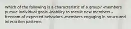 Which of the following is a characteristic of a group? -members pursue individual goals -inability to recruit new members -freedom of expected behaviors -members engaging in structured interaction patterns