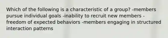 Which of the following is a characteristic of a group? -members pursue individual goals -inability to recruit new members -freedom of expected behaviors -members engaging in structured interaction patterns