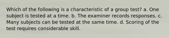 Which of the following is a characteristic of a group test? a. One subject is tested at a time. b. The examiner records responses. c. Many subjects can be tested at the same time. d. Scoring of the test requires considerable skill.