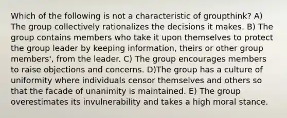 Which of the following is not a characteristic of groupthink? A) The group collectively rationalizes the decisions it makes. B) The group contains members who take it upon themselves to protect the group leader by keeping information, theirs or other group members', from the leader. C) The group encourages members to raise objections and concerns. D)The group has a culture of uniformity where individuals censor themselves and others so that the facade of unanimity is maintained. E) The group overestimates its invulnerability and takes a high moral stance.