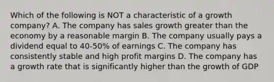 Which of the following is NOT a characteristic of a growth company? A. The company has sales growth greater than the economy by a reasonable margin B. The company usually pays a dividend equal to 40-50% of earnings C. The company has consistently stable and high profit margins D. The company has a growth rate that is significantly higher than the growth of GDP