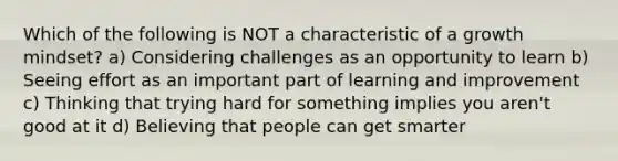 Which of the following is NOT a characteristic of a growth mindset? a) Considering challenges as an opportunity to learn b) Seeing effort as an important part of learning and improvement c) Thinking that trying hard for something implies you aren't good at it d) Believing that people can get smarter