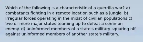 Which of the following is a characteristic of a guerrilla war? a) combatants fighting in a remote location such as a jungle. b) irregular forces operating in the midst of civilian populations c) two or more major states teaming up to defeat a common enemy. d) uninformed members of a state's military squaring off against uninformed members of another state's military.