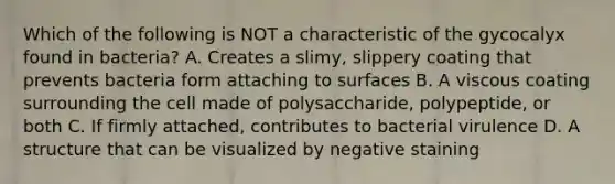 Which of the following is NOT a characteristic of the gycocalyx found in bacteria? A. Creates a slimy, slippery coating that prevents bacteria form attaching to surfaces B. A viscous coating surrounding the cell made of polysaccharide, polypeptide, or both C. If firmly attached, contributes to bacterial virulence D. A structure that can be visualized by negative staining