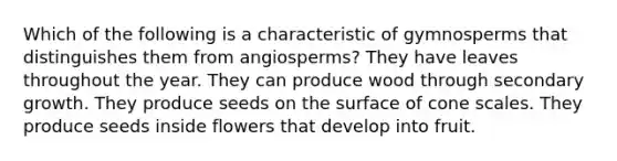 Which of the following is a characteristic of gymnosperms that distinguishes them from angiosperms? They have leaves throughout the year. They can produce wood through secondary growth. They produce seeds on the surface of cone scales. They produce seeds inside flowers that develop into fruit.