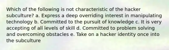 Which of the following is not characteristic of the hacker subculture? a. Express a deep overriding interest in manipulating technology b. Committed to the pursuit of knowledge c. It is very accepting of all levels of skill d. Committed to problem solving and overcoming obstacles e. Take on a hacker identity once into the subculture