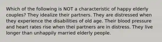 Which of the following is NOT a characteristic of happy elderly couples? They idealize their partners. They are distressed when they experience the disabilities of old age. Their blood pressure and heart rates rise when thei partners are in distress. They live longer than unhappily married elderly people.