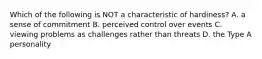 Which of the following is NOT a characteristic of hardiness? A. a sense of commitment B. perceived control over events C. viewing problems as challenges rather than threats D. the Type A personality