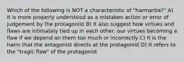 Which of the following is NOT a characteristic of "harmartia?" A) It is more properly understood as a mistaken action or error of judgement by the protagonist B) It also suggest how virtues and flaws are intimately tied up in each other, our virtues becoming a flaw if we depend on them too much or incorrectly C) It is the harm that the antagonist directs at the protagonist D) It refers to the "tragic flaw" of the protagonist