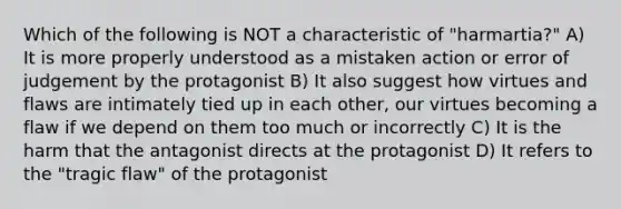 Which of the following is NOT a characteristic of "harmartia?" A) It is more properly understood as a mistaken action or error of judgement by the protagonist B) It also suggest how virtues and flaws are intimately tied up in each other, our virtues becoming a flaw if we depend on them too much or incorrectly C) It is the harm that the antagonist directs at the protagonist D) It refers to the "tragic flaw" of the protagonist