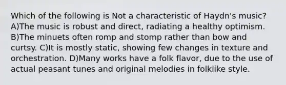 Which of the following is Not a characteristic of Haydn's music? A)The music is robust and direct, radiating a healthy optimism. B)The minuets often romp and stomp rather than bow and curtsy. C)It is mostly static, showing few changes in texture and orchestration. D)Many works have a folk flavor, due to the use of actual peasant tunes and original melodies in folklike style.