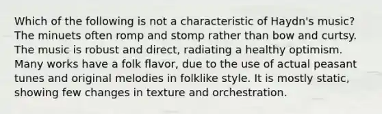 Which of the following is not a characteristic of Haydn's music? The minuets often romp and stomp rather than bow and curtsy. The music is robust and direct, radiating a healthy optimism. Many works have a folk flavor, due to the use of actual peasant tunes and original melodies in folklike style. It is mostly static, showing few changes in texture and orchestration.