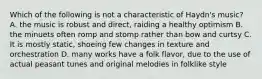 Which of the following is not a characteristic of Haydn's music? A. the music is robust and direct, raiding a healthy optimism B. the minuets often romp and stomp rather than bow and curtsy C. It is mostly static, shoeing few changes in texture and orchestration D. many works have a folk flavor, due to the use of actual peasant tunes and original melodies in folklike style