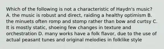 Which of the following is not a characteristic of Haydn's music? A. the music is robust and direct, raiding a healthy optimism B. the minuets often romp and stomp rather than bow and curtsy C. It is mostly static, shoeing few changes in texture and orchestration D. many works have a folk flavor, due to the use of actual peasant tunes and original melodies in folklike style