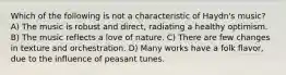 Which of the following is not a characteristic of Haydn's music? A) The music is robust and direct, radiating a healthy optimism. B) The music reflects a love of nature. C) There are few changes in texture and orchestration. D) Many works have a folk flavor, due to the influence of peasant tunes.