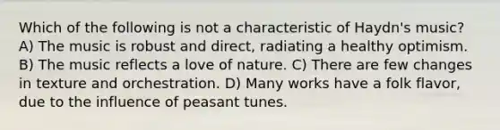 Which of the following is not a characteristic of Haydn's music? A) The music is robust and direct, radiating a healthy optimism. B) The music reflects a love of nature. C) There are few changes in texture and orchestration. D) Many works have a folk flavor, due to the influence of peasant tunes.